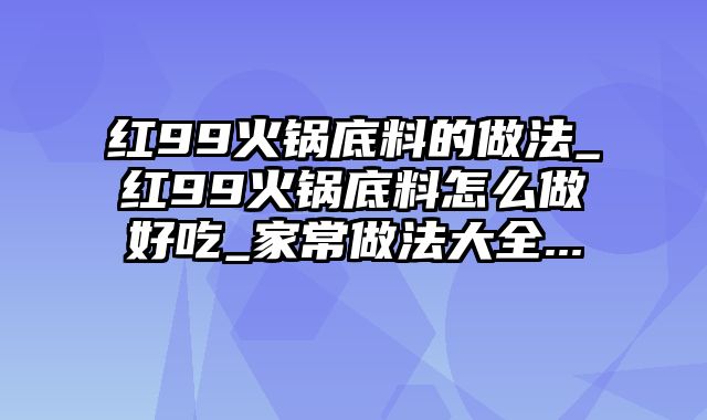 红99火锅底料的做法_红99火锅底料怎么做好吃_家常做法大全...