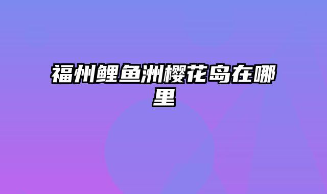 福州鲤鱼洲樱花岛在哪里