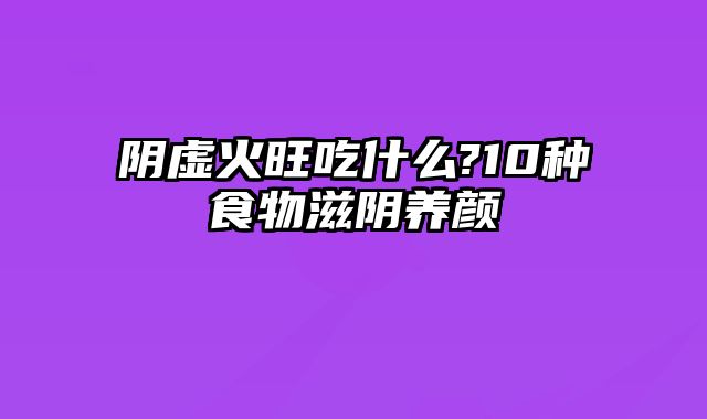 阴虚火旺吃什么?10种食物滋阴养颜