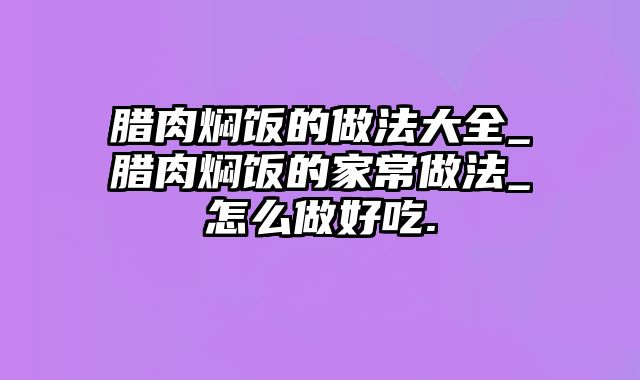 腊肉焖饭的做法大全_腊肉焖饭的家常做法_怎么做好吃.