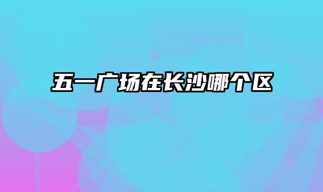 五一广场在长沙哪个区