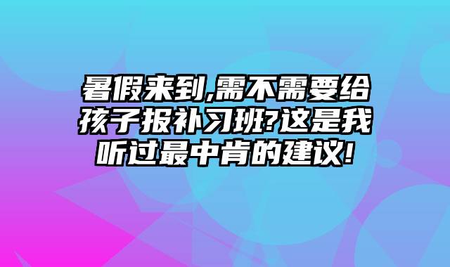 暑假来到,需不需要给孩子报补习班?这是我听过最中肯的建议!