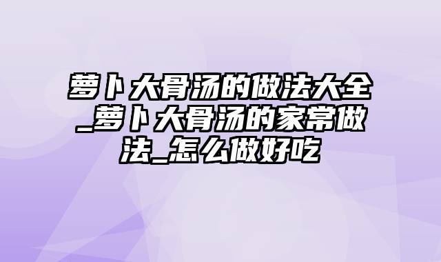 萝卜大骨汤的做法大全_萝卜大骨汤的家常做法_怎么做好吃