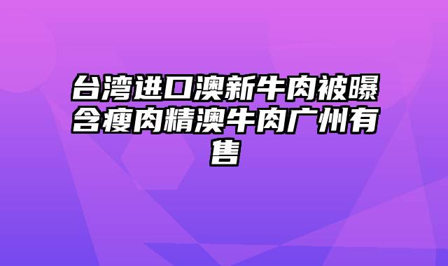 台湾进口澳新牛肉被曝含瘦肉精澳牛肉广州有售