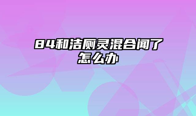 84和洁厕灵混合闻了怎么办