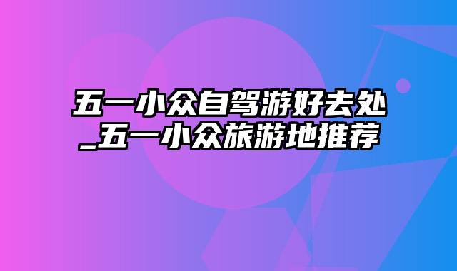 五一小众自驾游好去处_五一小众旅游地推荐