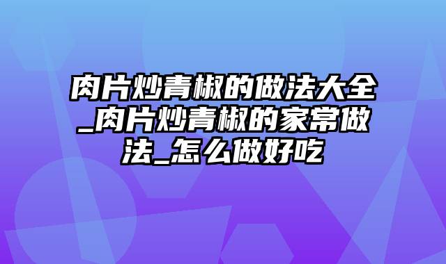 肉片炒青椒的做法大全_肉片炒青椒的家常做法_怎么做好吃