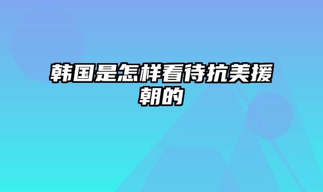 韩国是怎样看待抗美援朝的