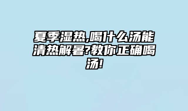 夏季湿热,喝什么汤能清热解暑?教你正确喝汤!