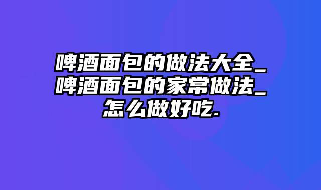啤酒面包的做法大全_啤酒面包的家常做法_怎么做好吃.