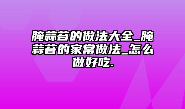 腌蒜苔的做法大全_腌蒜苔的家常做法_怎么做好吃.