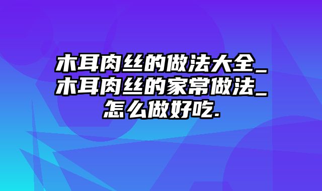 木耳肉丝的做法大全_木耳肉丝的家常做法_怎么做好吃.