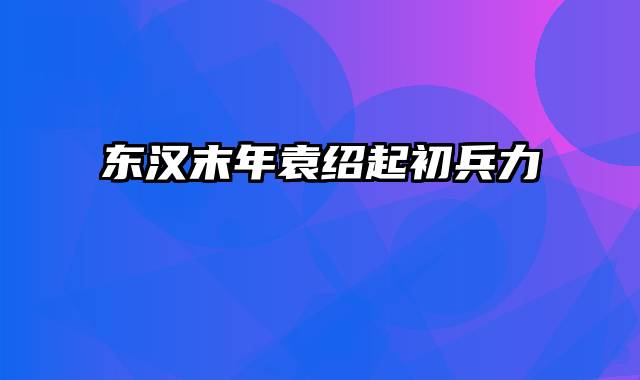 东汉末年袁绍起初兵力