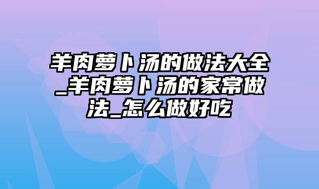 羊肉萝卜汤的做法大全_羊肉萝卜汤的家常做法_怎么做好吃
