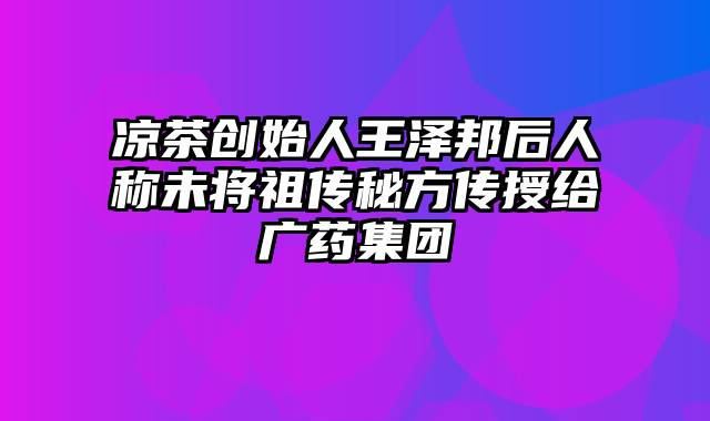 凉茶创始人王泽邦后人称未将祖传秘方传授给广药集团