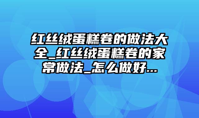 红丝绒蛋糕卷的做法大全_红丝绒蛋糕卷的家常做法_怎么做好...