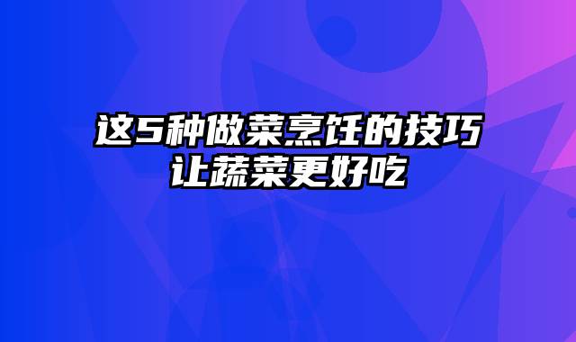 这5种做菜烹饪的技巧让蔬菜更好吃