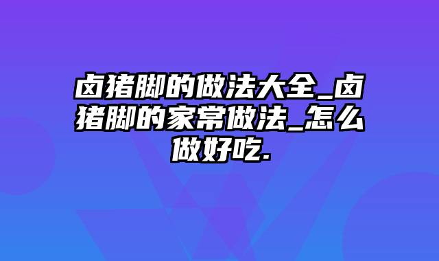 卤猪脚的做法大全_卤猪脚的家常做法_怎么做好吃.