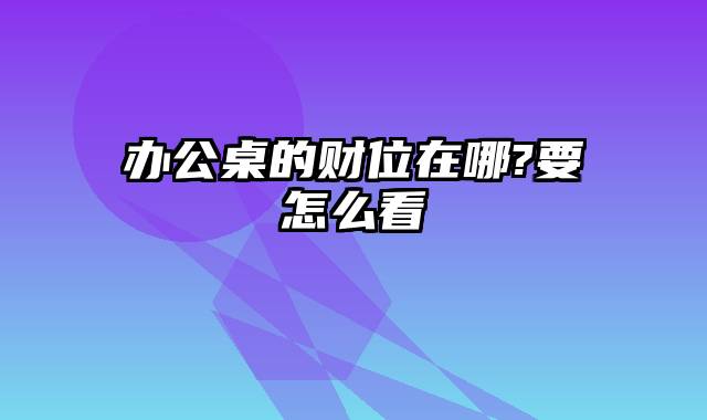办公桌的财位在哪?要怎么看