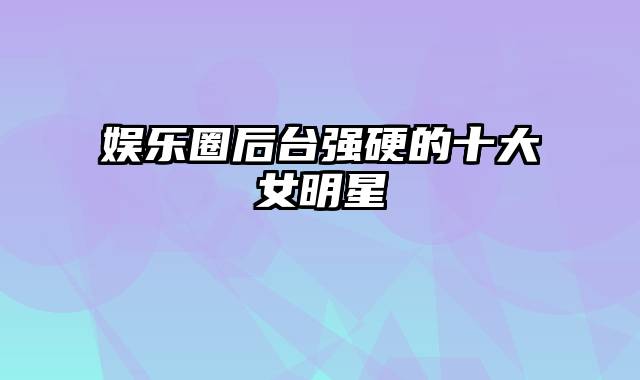 娱乐圈后台强硬的十大女明星