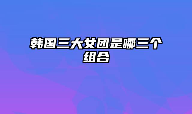 韩国三大女团是哪三个组合