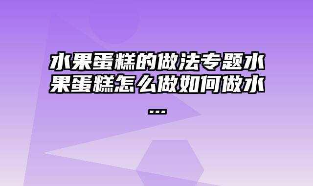 水果蛋糕的做法专题水果蛋糕怎么做如何做水...