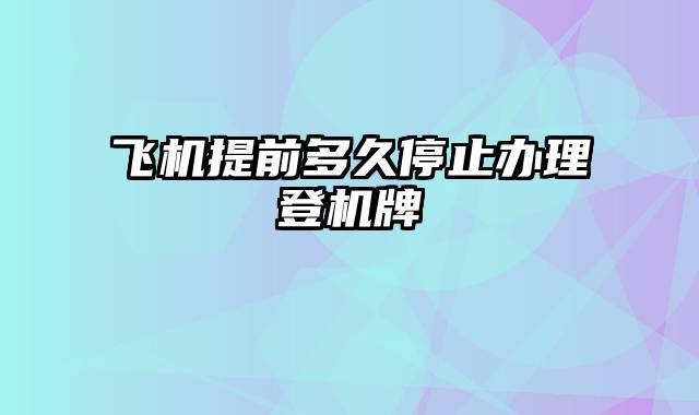 飞机提前多久停止办理登机牌