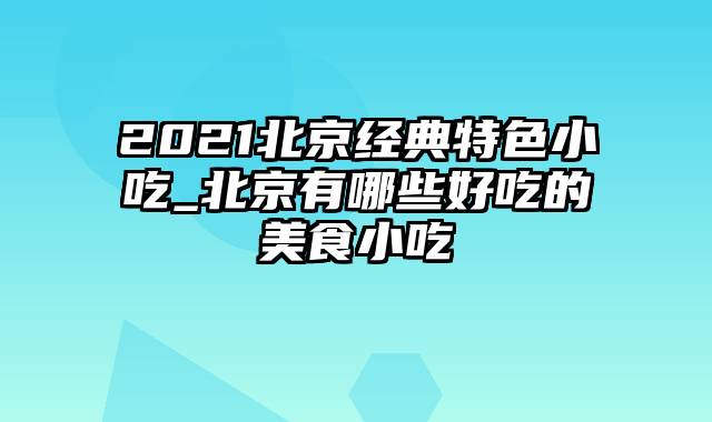 2021北京经典特色小吃_北京有哪些好吃的美食小吃