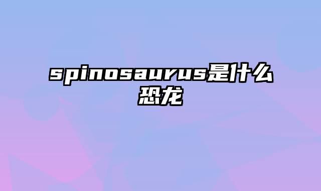 spinosaurus是什么恐龙