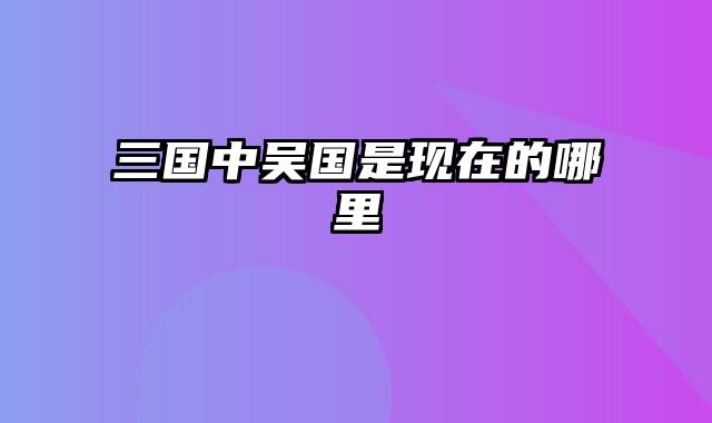 三国中吴国是现在的哪里