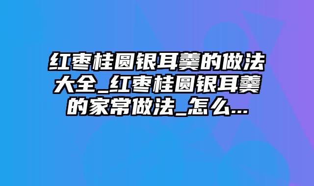 红枣桂圆银耳羹的做法大全_红枣桂圆银耳羹的家常做法_怎么...