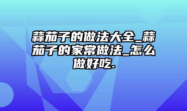 蒜茄子的做法大全_蒜茄子的家常做法_怎么做好吃.