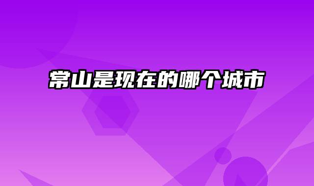 常山是现在的哪个城市