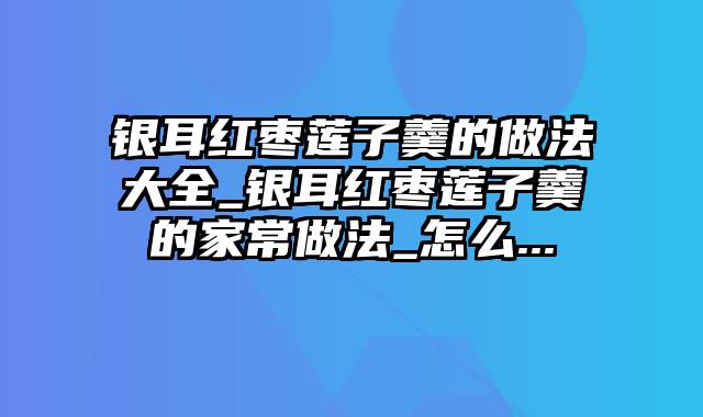银耳红枣莲子羹的做法大全_银耳红枣莲子羹的家常做法_怎么...