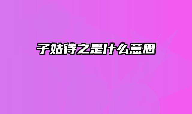 子姑待之是什么意思