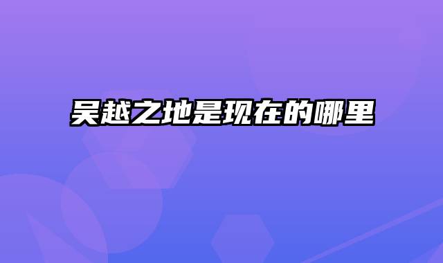 吴越之地是现在的哪里