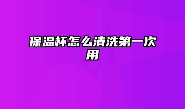 保温杯怎么清洗第一次用