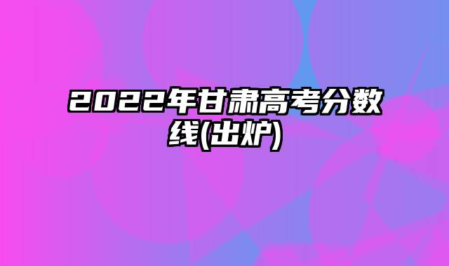 2022年甘肃高考分数线(出炉)