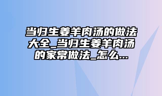 当归生姜羊肉汤的做法大全_当归生姜羊肉汤的家常做法_怎么...