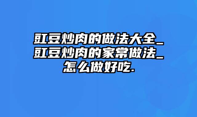 豇豆炒肉的做法大全_豇豆炒肉的家常做法_怎么做好吃.