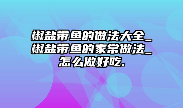 椒盐带鱼的做法大全_椒盐带鱼的家常做法_怎么做好吃.