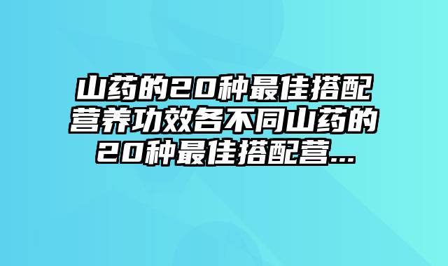 山药的20种最佳搭配营养功效各不同山药的20种最佳搭配营...