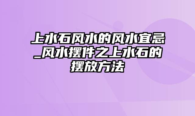 上水石风水的风水宜忌_风水摆件之上水石的摆放方法