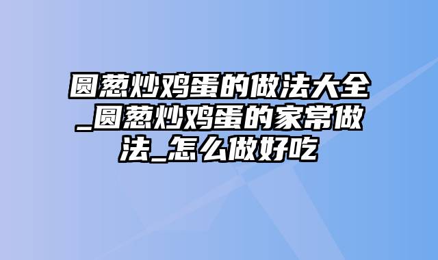 圆葱炒鸡蛋的做法大全_圆葱炒鸡蛋的家常做法_怎么做好吃