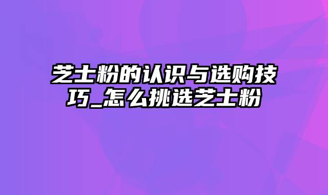 芝士粉的认识与选购技巧_怎么挑选芝士粉