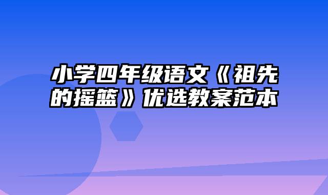 小学四年级语文《祖先的摇篮》优选教案范本