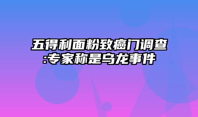 五得利面粉致癌门调查:专家称是乌龙事件