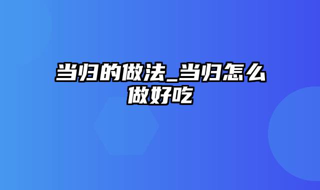当归的做法_当归怎么做好吃