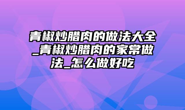 青椒炒腊肉的做法大全_青椒炒腊肉的家常做法_怎么做好吃