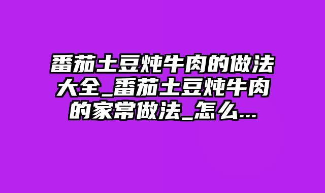 番茄土豆炖牛肉的做法大全_番茄土豆炖牛肉的家常做法_怎么...